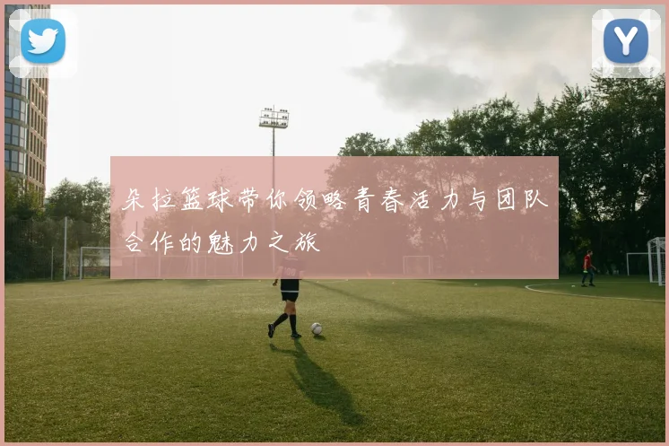 朵拉篮球带你领略青春活力与团队合作的魅力之旅