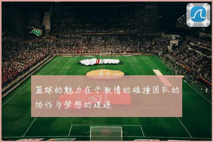 篮球的魅力在于激情的碰撞团队的协作与梦想的追逐