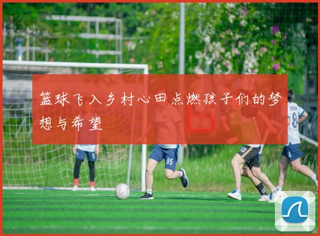 篮球飞入乡村心田点燃孩子们的梦想与希望