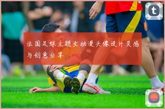 法国足球主题女动漫头像设计灵感与创意分享