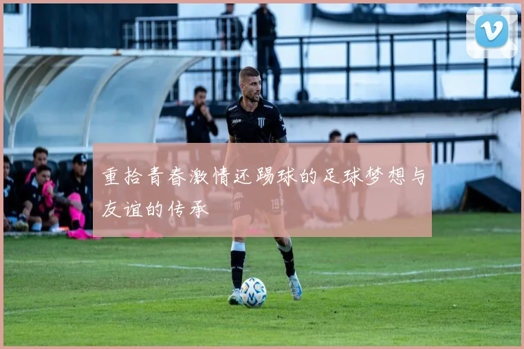 重拾青春激情还踢球的足球梦想与友谊的传承