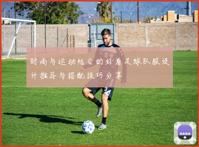 时尚与运动结合的好看足球队服设计推荐与搭配技巧分享