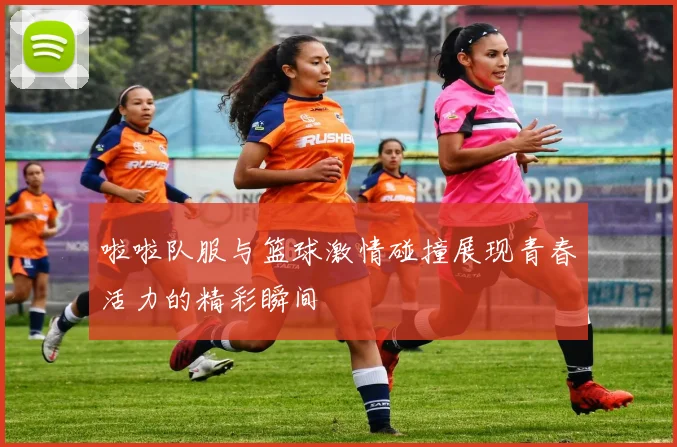 啦啦队服与篮球激情碰撞展现青春活力的精彩瞬间